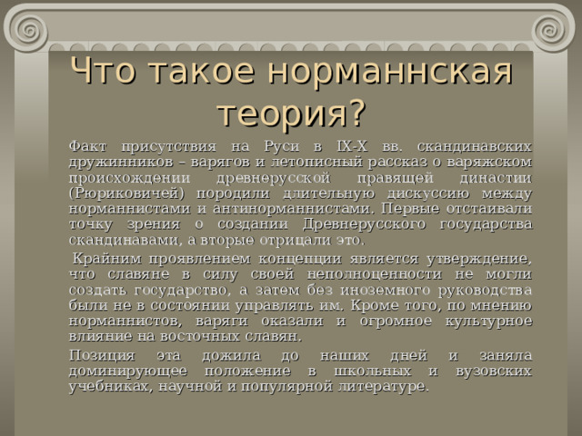 Что такое норманнская теория?   Факт присутствия на Руси в IX-X вв. скандинавских дружинников – варягов и летописный рассказ о варяжском происхождении древнерусской правящей династии (Рюриковичей) породили длительную дискуссию между норман н истами и антинорман н истами. Первые отстаивали точку зрения о создании Древнерусского государства скандинавами, а вторые отрицали это.    Крайним проявлением концепции является утверждение, что славяне в силу своей неполноценности не могли создать государство, а затем без иноземного руководства были не в состоянии управлять им. Кроме того, по мнению норман н истов , варяги оказали и огромное культурное влияние на восточных славян.   Позиция эта дожила до наших дней и заняла доминирующее положение в школьных и вузовских учебниках, научной и популярной литературе. 