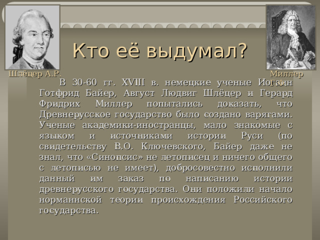 Кто её выдумал? Шлёцер А.Р. Миллер Г.Ф .   В 30-60 гг. XVIII в. немецкие ученые Иоганн Готфрид Байер , Август Людвиг Шлёцер и Герард Фридрих Миллер попытались доказать, что Древнерусское государство было создано варягами. Ученые академики-иностранцы, мало знакомые с языком и источниками истории Руси (по свидетельству В.О. Ключевского, Байер даже не знал, что «Синопсис» не летописец и ничего общего с летописью не имеет), добросовестно исполнили данный им заказ по написанию истории древнерусского государства. Они положили начало норман н ской теории происхождения Российского государства. 