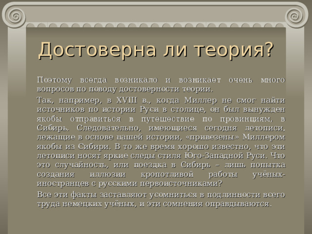 Достоверна ли теория?   Поэтому всегда возникало и возникает очень много вопросов по поводу достоверности теории.   Так, например, в XVIII в., когда Миллер не смог найти источников по истории Руси в столице, он был вынужден якобы отправиться в путешествие по провинциям, в Сибирь. Следовательно, имеющиеся сегодня летописи, лежащие в основе нашей истории, «привезены» Миллером якобы из Сибири. В то же время хорошо известно, что эти летописи носят яркие следы стиля Юго-Западной Руси. Что это случайность, или поездка в Сибирь – лишь по п ытка создания иллюзии кропотливой работы учёных-иностранцев с русскими первоисточниками?   Все эти факты заставляют усомниться в подлинности всего труда немецких учёных, и эти сомнения оправдываются. 