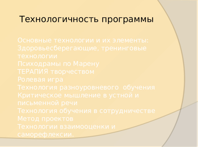 Технологичность программы Основные технологии и их элементы: Здоровьесберегающие, тренинговые технологии Психодрамы по Марену ТЕРАПИЯ творчеством Ролевая игра Технология разноуровневого обучения Критическое мышление в устной и письменной речи Технология обучения в сотрудничестве Метод проектов Технологии взаимооценки и саморефлексии.  