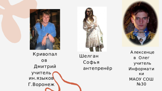 А ле к с е н ц е в Олег  учитель Информатики МАОУ СОШ №30 К р и в о п а л о в Дмитрий учитель  ин.языков Г.Воронеж Шелган  Софья  антепренёр 