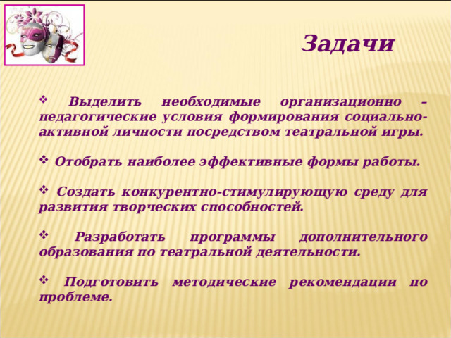 Задачи  Выделить необходимые организационно – педагогические условия формирования социально-активной личности посредством театральной игры.   Отобрать наиболее эффективные формы работы.   Создать конкурентно-стимулирующую среду для развития творческих способностей.   Разработать программы дополнительного образования по театральной деятельности.   Подготовить методические рекомендации по проблеме.   
