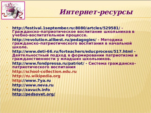Интернет-ресурсы http://festival.1september.ru:8080/artcles/529581/  - Гражданско-патриотическое воспитание школьников в учебно-воспитательном процессе. http://revolution.allbest.ru/pedagogies/  - Методика гражданско-патриотического воспитания в начальной школе. http://www.deti-66.ru/forteachers/educprocess/517.html  - Деятельностный подход в формировании патриотизма и гражданственности у младших школьников. http://www.fondpressa.ru/patriot/ - Система гражданско-патриотического воспитания http :// school - collection . edu . ru http :// ru . wikipedia . org http :// www .7 ya . ru  http :// www . neva . ru http://zavuch.info  http://pedsovet.org/   