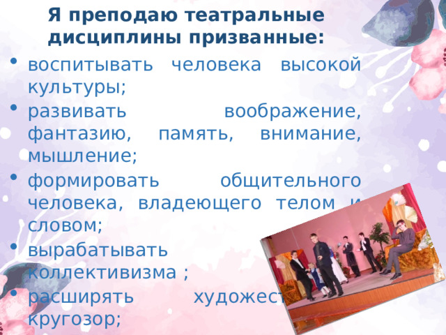 Я преподаю театральные дисциплины призванные: воспитывать человека высокой культуры; развивать воображение, фантазию, память, внимание, мышление; формировать общительного человека, владеющего телом и словом; вырабатывать чувство коллективизма ; расширять художественный кругозор; увлечь театральным искусством; знакомить с видами театра; ; 
