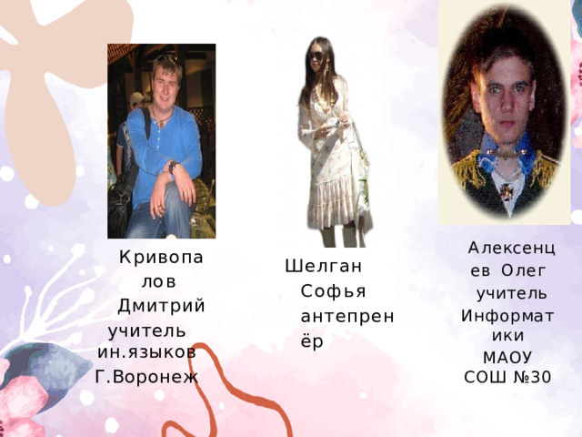 А ле к с е н ц е в Олег  учитель Информатики МАОУ СОШ №30 К р и в о п а л о в Дмитрий учитель  ин.языков Г.Воронеж Шелган  Софья  антепренёр 