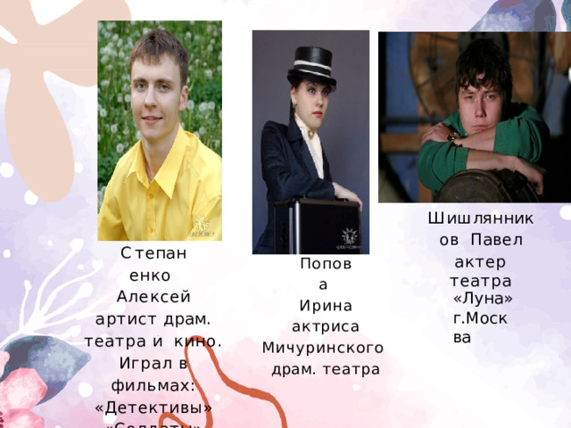 Ш и ш л я нни к о в Павел актер  театра С т е п а н е н к о Алексей артист  драм. театра и  кино. Играл в фильмах: «Детективы» «Солдаты» Попова  Ирина актриса  Мичуринского  драм.  театра «Луна» г.Москва 