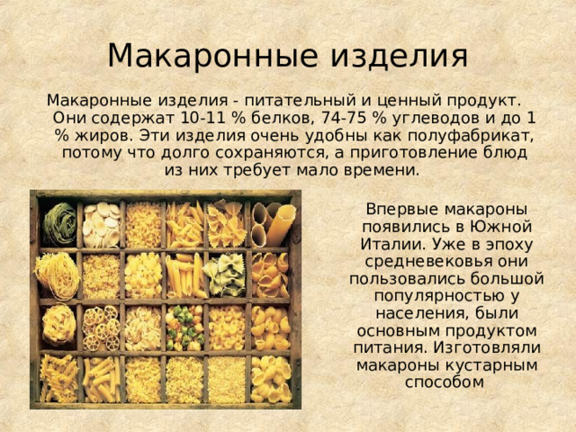 Макаронные изделия Макаронные изделия - питательный и ценный продукт. Они содержат 10-11 % белков, 74-75 % углеводов и до 1 % жиров. Эти изделия очень удобны как полуфабрикат, потому что долго сохраняются, а приготовление блюд из них требует мало времени. Впервые макароны появились в Южной Италии. Уже в эпоху средневековья они пользовались большой популярностью у населения, были основным продуктом питания. Изготовляли макароны кустарным способом 