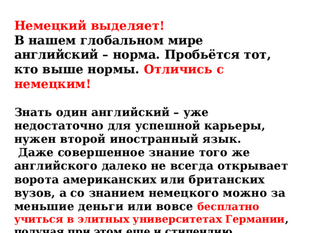Немецкий выделяет!  В нашем глобальном мире английский – норма. Пробьётся тот, кто выше нормы. Отличись с немецким!  Знать один английский – уже недостаточно для успешной карьеры, нужен второй иностранный язык.  Даже совершенное знание того же английского далеко не всегда открывает ворота американских или британских вузов, а со знанием немецкого можно за меньшие деньги или вовсе бесплатно учиться в элитных университетах Германии , получая при этом еще и стипендию.  