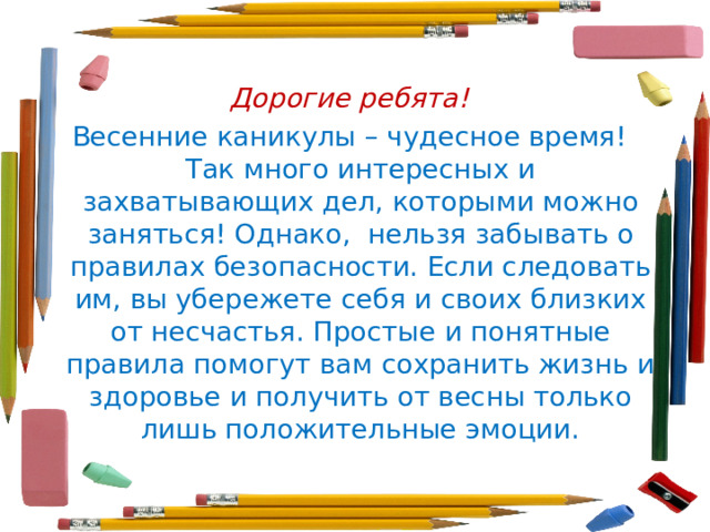Дорогие ребята! Весенние каникулы – чудесное время! Так много интересных и захватывающих дел, которыми можно заняться! Однако,  нельзя забывать о правилах безопасности. Если следовать им, вы убережете себя и своих близких от несчастья. Простые и понятные правила помогут вам сохранить жизнь и здоровье и получить от весны только лишь положительные эмоции. 