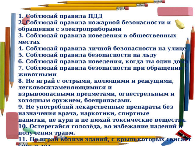 1. Соблюдай правила ПДД 2. Соблюдай правила пожарной безопасности и обращения с электроприборами 3. Соблюдай правила поведения в общественных местах 4. Соблюдай правила личной безопасности на улице 5. Соблюдай правила безопасности на льду 6. Соблюдай правила поведения, когда ты один дома 7. Соблюдай правила безопасности при обращении с животными 8. Не играй с острыми, колющими и режущими, легковоспламеняющимися и взрывоопасными предметами, огнестрельным и холодным оружием, боеприпасами. 9. Не употребляй лекарственные препараты без назначения врача, наркотики, спиртные напитки, не кури и не нюхай токсические вещества. 10. Остерегайся гололёда, во избежание падений и получения травм. 11. Не играй вблизи зданий, с крыш которых свисает снег и лёд 