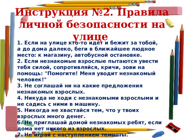 Инструкция №2. Правила личной безопасности на улице  1. Если на улице кто-то идёт и бежит за тобой, а до дома далеко, беги в ближайшее людное место: к магазину, автобусной остановке. 2. Если незнакомые взрослые пытаются увести тебя силой, сопротивляйся, кричи, зови на помощь: 