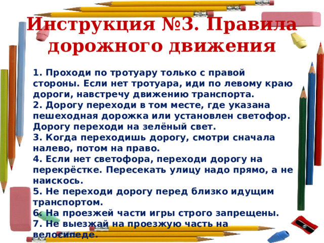 Инструкция №3. Правила дорожного движения 1. Проходи по тротуару только с правой стороны. Если нет тротуара, иди по левому краю дороги, навстречу движению транспорта. 2. Дорогу переходи в том месте, где указана пешеходная дорожка или установлен светофор. Дорогу переходи на зелёный свет. 3. Когда переходишь дорогу, смотри сначала налево, потом на право. 4. Если нет светофора, переходи дорогу на перекрёстке. Пересекать улицу надо прямо, а не наискось. 5. Не переходи дорогу перед близко идущим транспортом. 6. На проезжей части игры строго запрещены. 7. Не выезжай на проезжую часть на велосипеде. 