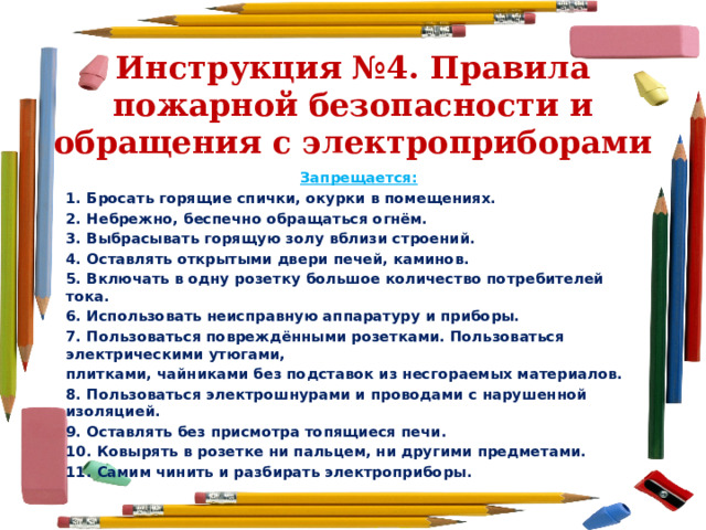 Инструкция №4. Правила пожарной безопасности и обращения с электроприборами Запрещается: 1. Бросать горящие спички, окурки в помещениях. 2. Небрежно, беспечно обращаться огнём. 3. Выбрасывать горящую золу вблизи строений. 4. Оставлять открытыми двери печей, каминов. 5. Включать в одну розетку большое количество потребителей тока. 6. Использовать неисправную аппаратуру и приборы. 7. Пользоваться повреждёнными розетками. Пользоваться электрическими утюгами, плитками, чайниками без подставок из несгораемых материалов. 8. Пользоваться электрошнурами и проводами с нарушенной изоляцией. 9. Оставлять без присмотра топящиеся печи. 10. Ковырять в розетке ни пальцем, ни другими предметами. 11. Самим чинить и разбирать электроприборы. 