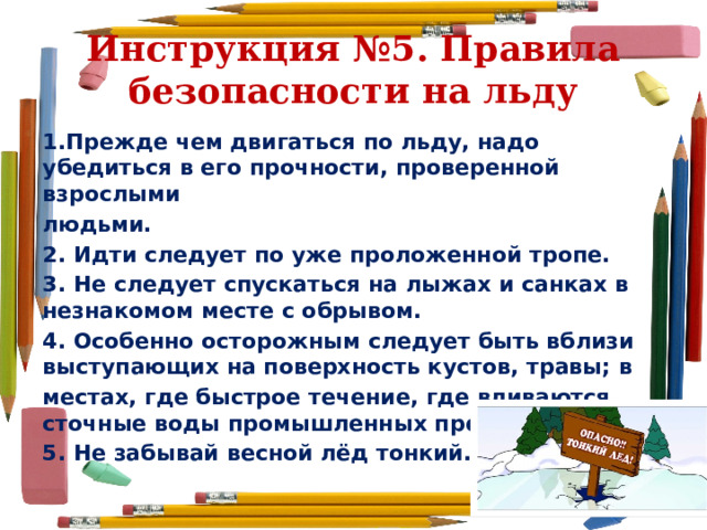 Инструкция №5. Правила безопасности на льду 1.Прежде чем двигаться по льду, надо убедиться в его прочности, проверенной взрослыми людьми. 2. Идти следует по уже проложенной тропе. 3. Не следует спускаться на лыжах и санках в незнакомом месте с обрывом. 4. Особенно осторожным следует быть вблизи выступающих на поверхность кустов, травы; в местах, где быстрое течение, где вливаются сточные воды промышленных предприятий. 5. Не забывай весной лёд тонкий. 