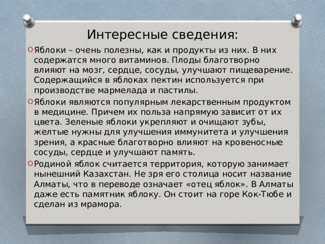 Интересные сведения: Яблоки – очень полезны, как и продукты из них. В них содержатся много витаминов. Плоды благотворно влияют на мозг, сердце, сосуды, улучшают пищеварение. Содержащийся в яблоках пектин используется при производстве мармелада и пастилы. Яблоки являются популярным лекарственным продуктом в медицине. Причем их польза напрямую зависит от их цвета. Зеленые яблоки укрепляют и очищают зубы, желтые нужны для улучшения иммунитета и улучшения зрения, а красные благотворно влияют на кровеносные сосуды, сердце и улучшают память. Родиной яблок считается территория, которую занимает нынешний Казахстан. Не зря его столица носит название Алматы, что в переводе означает «отец яблок». В Алматы даже есть памятник яблоку. Он стоит на горе Кок-Тюбе и сделан из мрамора. 