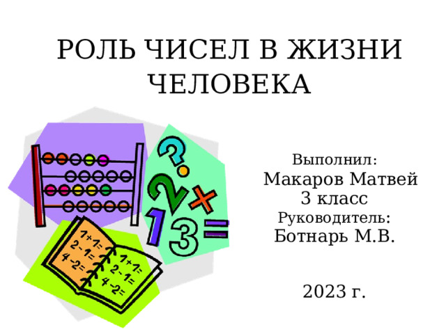 РОЛЬ ЧИСЕЛ В ЖИЗНИ ЧЕЛОВЕКА Выполнил:  Макаров Матвей 3 класс Руководитель : Ботнарь М.В. 2023 г. 