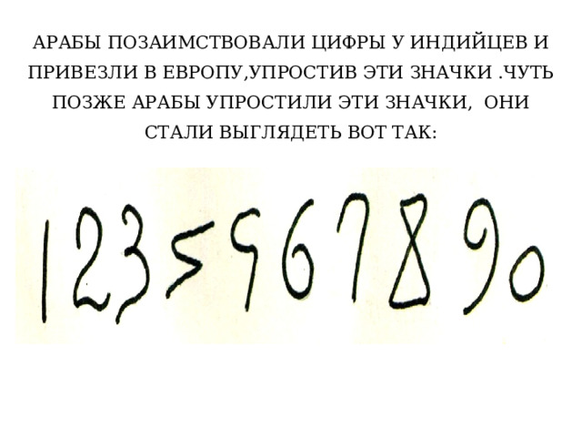 АРАБЫ ПОЗАИМСТВОВАЛИ ЦИФРЫ У ИНДИЙЦЕВ И ПРИВЕЗЛИ В ЕВРОПУ,УПРОСТИВ ЭТИ ЗНАЧКИ .ЧУТЬ ПОЗЖЕ АРАБЫ УПРОСТИЛИ ЭТИ ЗНАЧКИ, ОНИ СТАЛИ ВЫГЛЯДЕТЬ ВОТ ТАК: 