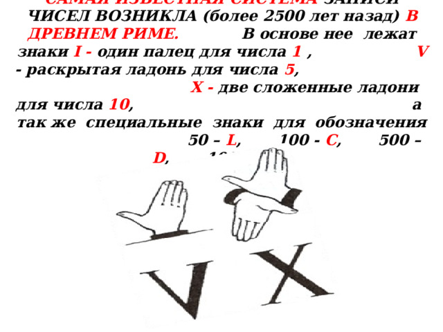 САМАЯ ИЗВЕСТНАЯ СИСТЕМА ЗАПИСИ ЧИСЕЛ ВОЗНИКЛА (более 2500 лет назад) В  ДРЕВНЕМ РИМЕ. В  основе нее лежат знаки I - один палец для числа 1 , V - раскрытая ладонь для числа 5 ,   X - две сложенные ладони для числа 10 , а так же специальные знаки для обозначения 50 – L ,  100  - C , 500 – D ,  1000 – M  . 