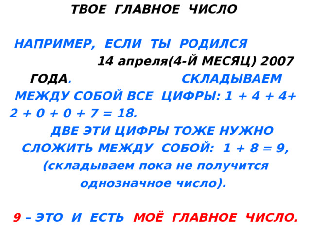 ТВОЕ ГЛАВНОЕ ЧИСЛО   НАПРИМЕР, ЕСЛИ ТЫ РОДИЛСЯ 1 4 апреля(4-Й МЕСЯЦ) 2007 ГОДА . СКЛАДЫВАЕМ МЕЖДУ СОБОЙ ВСЕ ЦИФРЫ: 1 + 4 + 4+ 2 + 0 + 0 + 7 = 18. ДВЕ ЭТИ ЦИФРЫ ТОЖЕ НУЖНО СЛОЖИТЬ МЕЖДУ СОБОЙ: 1 + 8 = 9,(складываем пока не получится однозначное число).   9 – ЭТО И ЕСТЬ МОЁ ГЛАВНОЕ ЧИСЛО. 