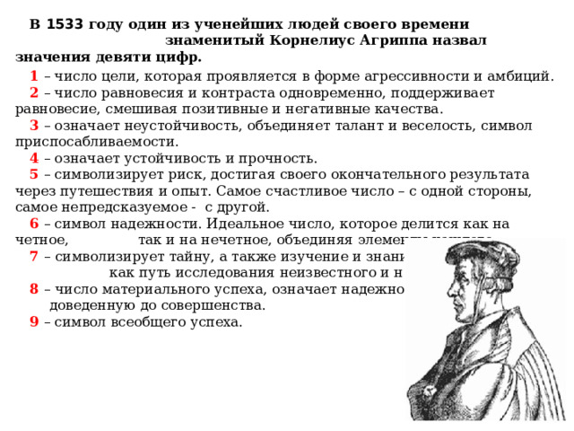 В 1533 году один из ученейших людей своего времени знаменитый Корнелиус Агриппа назвал значения девяти цифр. 1  – число цели, которая проявляется в форме агрессивности и амбиций. 2  – число равновесия и контраста одновременно, поддерживает равновесие, смешивая позитивные и негативные качества. 3  – означает неустойчивость, объединяет талант и веселость, символ приспосабливаемости. 4 – означает устойчивость и прочность. 5  – символизирует риск, достигая своего окончательного результата через путешествия и опыт. Самое счастливое число – с одной стороны, самое непредсказуемое - с другой. 6  – символ надежности. Идеальное число, которое делится как на четное, так и на нечетное, объединяя элементы каждого. 7 – символизирует тайну, а также изучение и знание, как путь исследования неизвестного и невиданного. 8 – число материального успеха, означает надежность, доведенную до совершенства. 9 – символ всеобщего успеха. 