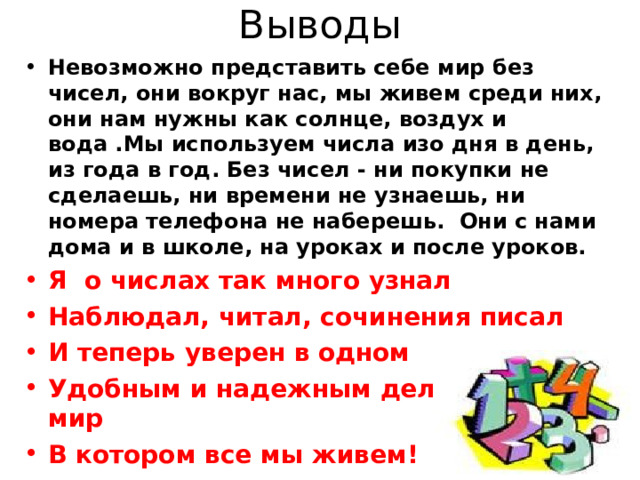Выводы Невозможно представить себе мир без чисел, они вокруг нас, мы живем среди них, они нам нужны как солнце, воздух и вода .Мы используем числа изо дня в день, из года в год. Без чисел - ни покупки не сделаешь, ни времени не узнаешь, ни номера телефона не наберешь. Они с нами дома и в школе, на уроках и после уроков. Я о числах так много узнал Наблюдал, читал, сочинения писал И теперь уверен в одном Удобным и надежным делают числа мир В котором все мы живем! 