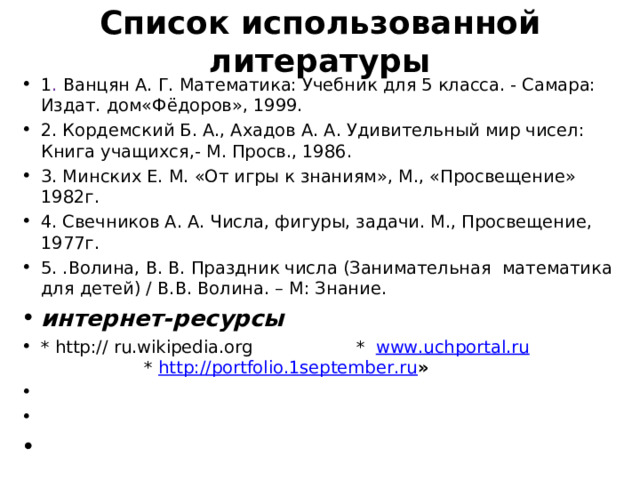 Список использованной литературы   1 . Ванцян А. Г. Математика: Учебник для 5 класса. - Самара: Издат. дом«Фёдоров», 1999. 2. Кордемский Б. А., Ахадов А. А. Удивительный мир чисел: Книга учащихся,- М. Просв., 1986. 3. Минских Е. М. «От игры к знаниям», М., «Просвещение» 1982г. 4. Свечников А. А. Числа, фигуры, задачи. М., Просвещение, 1977г. 5. .Волина, В. В. Праздник числа (Занимательная математика для детей) / В.В. Волина. – М: Знание. интернет-ресурсы * http:// ru.wikipedia.org  * www.uchportal.ru   * http://portfolio.1september.ru »      