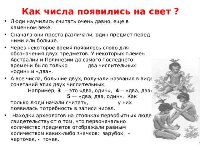 Как числа появились на свет ? Люди научились считать очень давно, еще в каменном веке. Сначала они просто различали, один предмет перед ними или больше. Через некоторое время появилось слово для обозначения двух предметов. У некоторых племен Австралии и Полинезии до самого последнего времени было только два числительных: «один» и «два». А все числа, большие двух, получали названия в виде сочетаний этих двух числительных. Например, 3 —это «два, один», 4 — «два, два», 5 — «два, два, один». Как только люди начали считать, у них появилась потребность в записи чисел.  Находки археологов на стоянках первобытных людей свидетельствуют о том, что первоначально количество предметов отображали равным количеством каких-либо значков: зарубок, - черточек, - точек. 