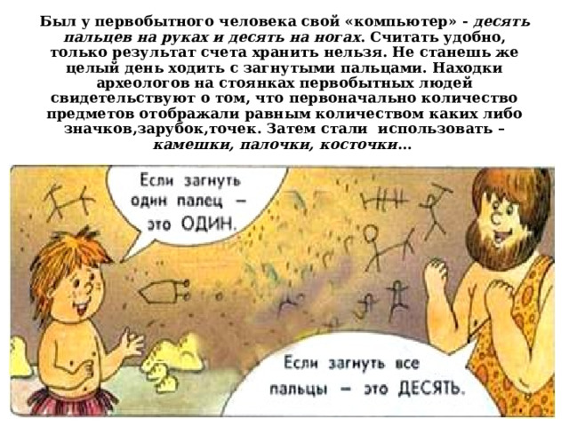 Был у первобытного человека свой «компьютер» - десять пальцев на руках и десять на ногах . Считать удобно, только результат счета хранить нельзя. Не станешь же целый день ходить с загнутыми пальцами. Находки археологов на стоянках первобытных людей свидетельствуют о том, что первоначально количество предметов отображали равным количеством каких либо значков,зарубок,точек. Затем стали использовать – камешки, палочки, косточки ...  
