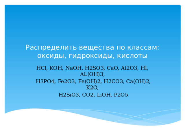  Распределить вещества по классам: оксиды, гидроксиды, кислоты   HCl, KOH, NaOH, H2SO3, CaO, Al2O3, HI, AL(OH)3,  H3PO4, Fe2O3, Fe(OH)2, H2CO3, Ca(OH)2, K2O,  H2SiO3, CO2, LiOH, P2O5 