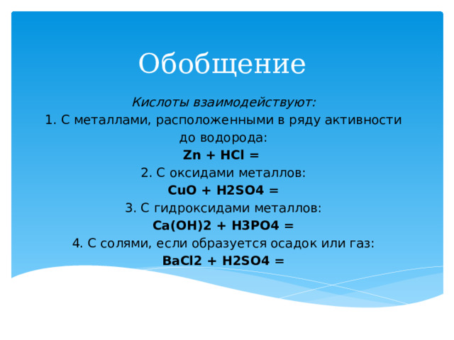 Обобщение Кислоты взаимодействуют: 1. С металлами, расположенными в ряду активности до водорода: Zn + HCl = 2. С оксидами металлов: CuO + H2SO4 = 3. С гидроксидами металлов: Ca(OH)2 + H3PO4 = 4. С солями, если образуется осадок или газ: BaCl2 + H2SO4 = 