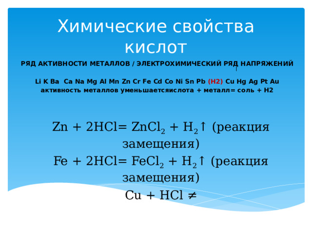Химические свойства кислот РЯД АКТИВНОСТИ МЕТАЛЛОВ / ЭЛЕКТРОХИМИЧЕСКИЙ РЯД НАПРЯЖЕНИЙ  Li K Ba Ca Na Mg Al Mn Zn Cr Fe Cd Co Ni Sn Pb (H2) Cu Hg Ag Pt Au активность металлов уменьшаетсяислота + металл= соль + H2 Zn + 2HCl= ZnCl 2  + H 2 ↑ (реакция замещения) Fe + 2HCl= FeCl 2  + H 2 ↑ (реакция замещения) Cu + HCl ≠ 