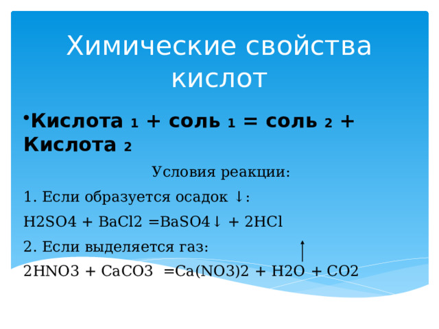 Химические свойства кислот   Кислота 1 + соль 1 = соль 2 + Кислота 2 Условия реакции: 1. Если образуется осадок ↓: H2SO4 + BaCl2 =BaSO4↓ + 2HCl 2. Если выделяется газ: 2HNO3 + CaCO3 =Ca(NO3)2 + H2O + CO2 