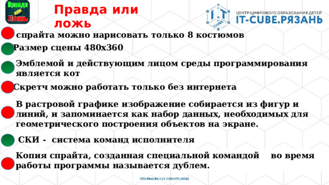 Правда  или ложь У спрайта можно нарисовать только 8 костюмов Размер сцены 480x360 Эмблемой и действующим лицом среды программирования является кот В Скретч можно работать только без интернета В растровой графике изображение собирается из фигур и линий, и запоминается как набор данных, необходимых для геометрического построения объектов на экране. СКИ - система команд исполнителя   Копия спрайта, созданная специальной командой   во время работы программы называется дублем. 