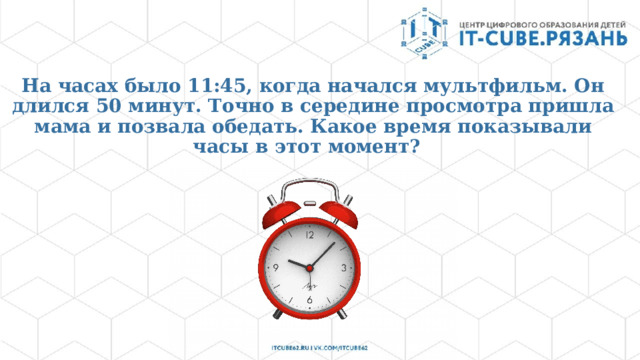 На часах было 11:45, когда начался мультфильм. Он длился 50 минут. Точно в середине просмотра пришла мама и позвала обедать. Какое время показывали часы в этот момент?   