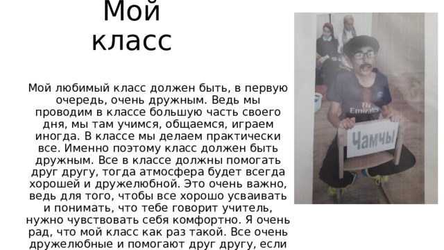 Мой класс Мой любимый класс должен быть, в первую очередь, очень дружным. Ведь мы проводим в классе большую часть своего дня, мы там учимся, общаемся, играем иногда. В классе мы делаем практически все. Именно поэтому класс должен быть дружным. Все в классе должны помогать друг другу, тогда атмосфера будет всегда хорошей и дружелюбной. Это очень важно, ведь для того, чтобы все хорошо усваивать и понимать, что тебе говорит учитель, нужно чувствовать себя комфортно. Я очень рад, что мой класс как раз такой. Все очень дружелюбные и помогают друг другу, если это необходимо. 