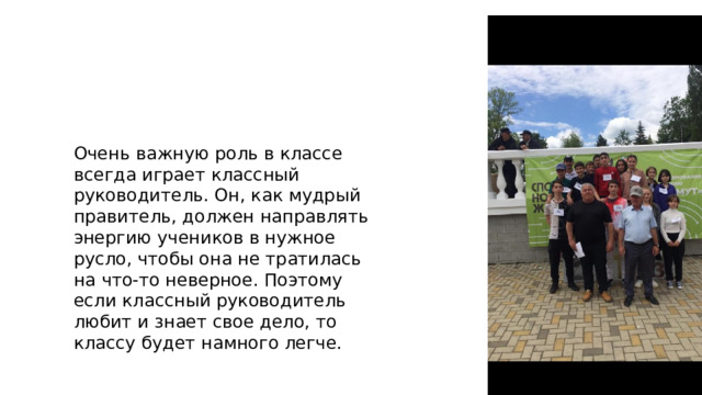Очень важную роль в классе всегда играет классный руководитель. Он, как мудрый правитель, должен направлять энергию учеников в нужное русло, чтобы она не тратилась на что-то неверное. Поэтому если классный руководитель любит и знает свое дело, то классу будет намного легче. 
