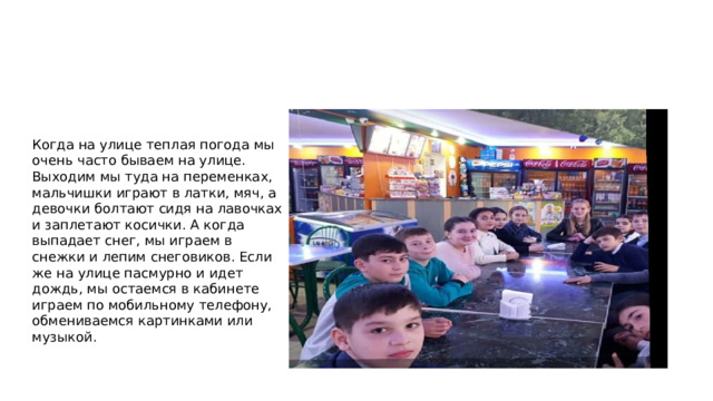 Когда на улице теплая погода мы очень часто бываем на улице. Выходим мы туда на переменках, мальчишки играют в латки, мяч, а девочки болтают сидя на лавочках и заплетают косички. А когда выпадает снег, мы играем в снежки и лепим снеговиков. Если же на улице пасмурно и идет дождь, мы остаемся в кабинете играем по мобильному телефону, обмениваемся картинками или музыкой. 