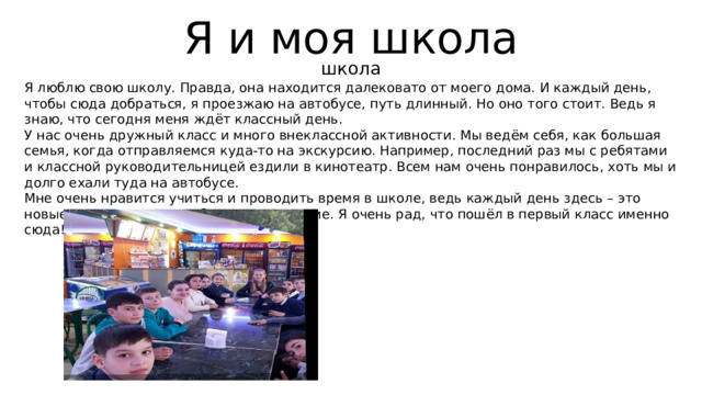 Я и моя школа школа Я люблю свою школу. Правда, она находится далековато от моего дома. И каждый день, чтобы сюда добраться, я проезжаю на автобусе, путь длинный. Но оно того стоит. Ведь я знаю, что сегодня меня ждёт классный день. У нас очень дружный класс и много внеклассной активности. Мы ведём себя, как большая семья, когда отправляемся куда-то на экскурсию. Например, последний раз мы с ребятами и классной руководительницей ездили в кинотеатр. Всем нам очень понравилось, хоть мы и долго ехали туда на автобусе. Мне очень нравится учиться и проводить время в школе, ведь каждый день здесь – это новые знания и какое-нибудь приключение. Я очень рад, что пошёл в первый класс именно сюда! 