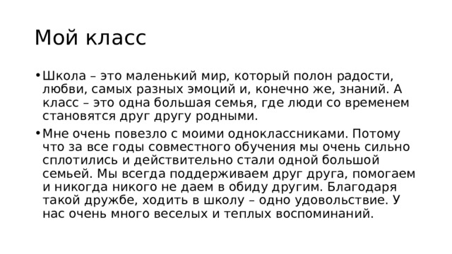Мой класс Школа – это маленький мир, который полон радости, любви, самых разных эмоций и, конечно же, знаний. А класс – это одна большая семья, где люди со временем становятся друг другу родными. Мне очень повезло с моими одноклассниками. Потому что за все годы совместного обучения мы очень сильно сплотились и действительно стали одной большой семьей. Мы всегда поддерживаем друг друга, помогаем и никогда никого не даем в обиду другим. Благодаря такой дружбе, ходить в школу – одно удовольствие. У нас очень много веселых и теплых воспоминаний. 