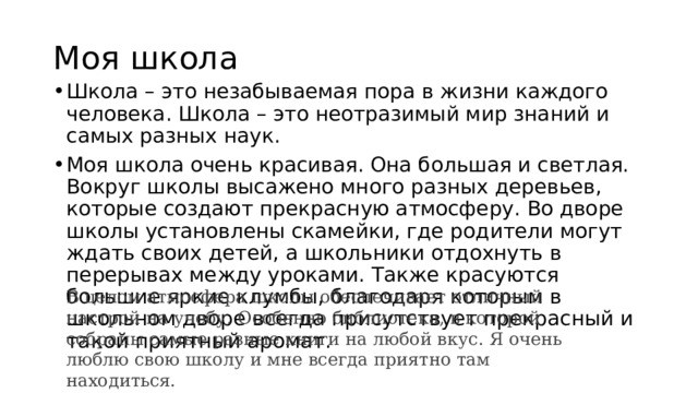 Моя школа Школа – это незабываемая пора в жизни каждого человека. Школа – это неотразимый мир знаний и самых разных наук. Моя школа очень красивая. Она большая и светлая. Вокруг школы высажено много разных деревьев, которые создают прекрасную атмосферу. Во дворе школы установлены скамейки, где родители могут ждать своих детей, а школьники отдохнуть в перерывах между уроками. Также красуются большие яркие клумбы, благодаря которым в школьном дворе всегда присутствует прекрасный и такой приятный аромат. В целом атмосфера школы обеспечивает отличный настрой на учебу. Особенно библиотека, в которой собраны самые разные книги на любой вкус. Я очень люблю свою школу и мне всегда приятно там находиться. 