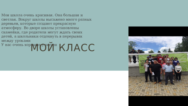 Моя школа очень красивая. Она большая и светлая. Вокруг школы высажено много разных деревьев, которые создают прекрасную атмосферу. Во дворе школы установлены скамейки, где родители могут ждать своих детей, а школьники отдохнуть в перерывах между уроками У нас очень хорошие учителя Мой класс 