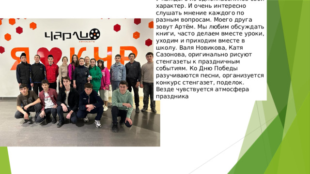 У каждого из одноклассников свой характер. И очень интересно слушать мнение каждого по разным вопросам. Моего друга зовут Артём. Мы любим обсуждать книги, часто делаем вместе уроки, уходим и приходим вместе в школу. Валя Новикова, Катя Сазонова, оригинально рисуют стенгазеты к праздничным событиям. Ко Дню Победы разучиваются песни, организуется конкурс стенгазет, поделок. Везде чувствуется атмосфера праздника  