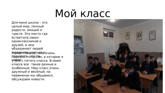Мой класс Для меня школа – это целый мир, полный радости, эмоций и чувств. Это место где встретила своих одноклассников и друзей, и она объединяет людей желанием учиться и познавать что-то новое. Самое главное, мне очень повезло с классом, в котором я учусь с пятого класса. В моем классе все такие разные и особенные. Наш класс очень дружный и весёлый, на переменах мы общаемся, обсуждаем новости. 