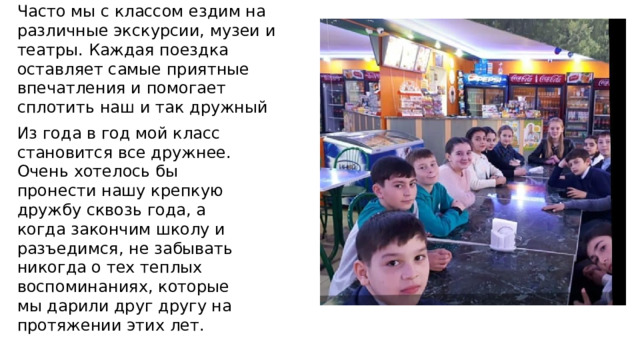 Часто мы с классом ездим на различные экскурсии, музеи и театры. Каждая поездка оставляет самые приятные впечатления и помогает сплотить наш и так дружный коллектив еще больше. Из года в год мой класс становится все дружнее. Очень хотелось бы пронести нашу крепкую дружбу сквозь года, а когда закончим школу и разъедимся, не забывать никогда о тех теплых воспоминаниях, которые мы дарили друг другу на протяжении этих лет.    