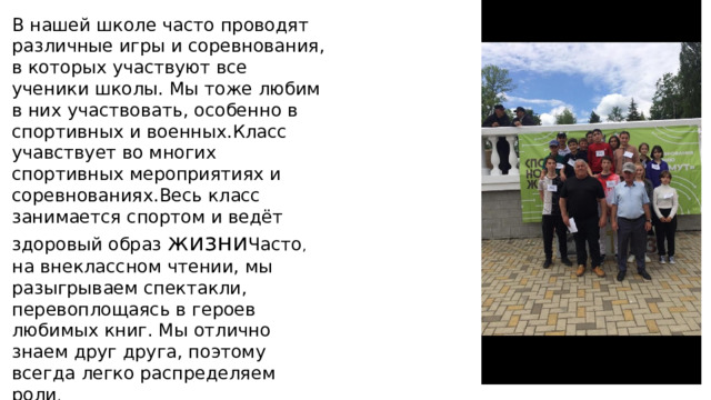 В нашей школе часто проводят различные игры и соревнования, в которых участвуют все ученики школы. Мы тоже любим в них участвовать, особенно в спортивных и военных.Класс учавствует во многих спортивных мероприятиях и соревнованиях.Весь класс занимается спортом и ведёт здоровый образ жизни Часто , на внеклассном чтении, мы разыгрываем спектакли, перевоплощаясь в героев любимых книг. Мы отлично знаем друг друга, поэтому всегда легко распределяем роли . 