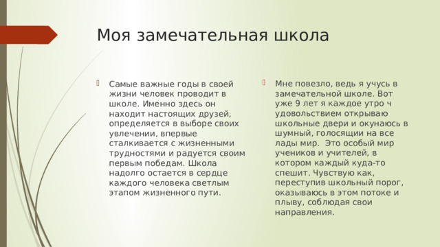Моя замечательная школа Мне повезло, ведь я учусь в замечательной школе. Вот уже 9 лет я каждое утро ч удовольствием открываю школьные двери и окунаюсь в шумный, голосящии на все лады мир. Это особый мир учеников и учителей, в котором каждый куда-то спешит. Чувствую как, переступив школьный порог, оказываюсь в этом потоке и плыву, соблюдая свои направления. Самые важные годы в своей жизни человек проводит в школе. Именно здесь он находит настоящих друзей, определяется в выборе своих увлечении, впервые сталкивается с жизненными трудностями и радуется своим первым победам. Школа надолго остается в сердце каждого человека светлым этапом жизненного пути. 