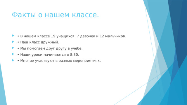 Факты о нашем классе. • В нашем классе 19 учащихся: 7 девочек и 12 мальчиков. • Наш класс дружный. • Мы помогаем друг другу в учёбе. • Наши уроки начинаются в 8:30. • Многие участвуют в разных мероприятиях. 