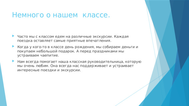 Немного о нашем классе. Часто мы с классом едем на различные экскурсии. Каждая поездка оставляет самые приятные впечатления. Когда у кого-то в классе день рождения, мы собираем деньги и покупаем небольшой подарок. А перед праздниками мы устраиваем чаепитие. Нам всегда помогает наша классная руководительница, которую мы очень любим. Она всегда нас поддерживает и устраивает интересные поездки и экскурсии. 