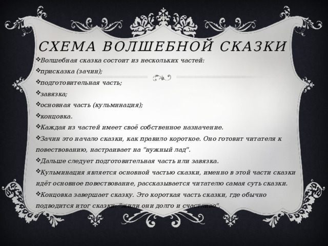 Схема волшебной сказки Волшебная сказка состоит из нескольких частей: присказка (зачин); подготовительная часть; завязка; основная часть (кульминация); концовка. Каждая из частей имеет своё собственное назначение. Зачин это начало сказки, как правило короткое. Оно готовит читателя к повествованию, настраивает на 