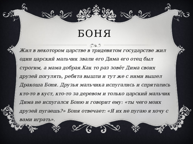 Боня Жил в некотором царстве в тридевятом государстве жил один царский мальчик звали его Дима его отец был строгим, а мама добрая.Как то раз зовёт Дима своих друзей погулять, ребята вышли и тут же с ними вышел Дракоша Боня. Друзья мальчика испугались и спрятались кто-то в куст, кто-то за деревом и только царский мальчик Дима не испугался Боню и говорит ему: «ты чего моих друзей пугаешь?» Боня отвечает: «Я их не пугаю я хочу с вами играть». 